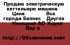 Продаю электрическую кеттельную машина › Цена ­ 50 000 - Все города Бизнес » Другое   . Ненецкий АО,Хорей-Вер п.